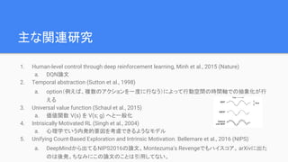主な関連研究
1. Human-level control through deep reinforcement learning, Minh et al., 2015 (Nature)
a. DQN論文
2. Temporal abstraction (Sutton et al., 1998)
a. option（例えば、複数のアクションを一度に行なう）によって行動空間の時間軸での抽象化が行
える
3. Universal value function (Schaul et al., 2015)
a. 価値関数 V(s) を V(s; g) へと一般化
4. Intrisically Motivated RL (Singh et al., 2004)
a. 心理学でいう内発的要因を考慮できるようなモデル
5. Unifying Count-Based Exploration and Intrinsic Motivation. Bellemare et al., 2016 (NIPS)
a. DeepMindから出てるNIPS2016の論文。Montezuma’s Revengeでもハイスコア。arXivに出た
のは後発。ちなみにこの論文のことは引用してない。
 