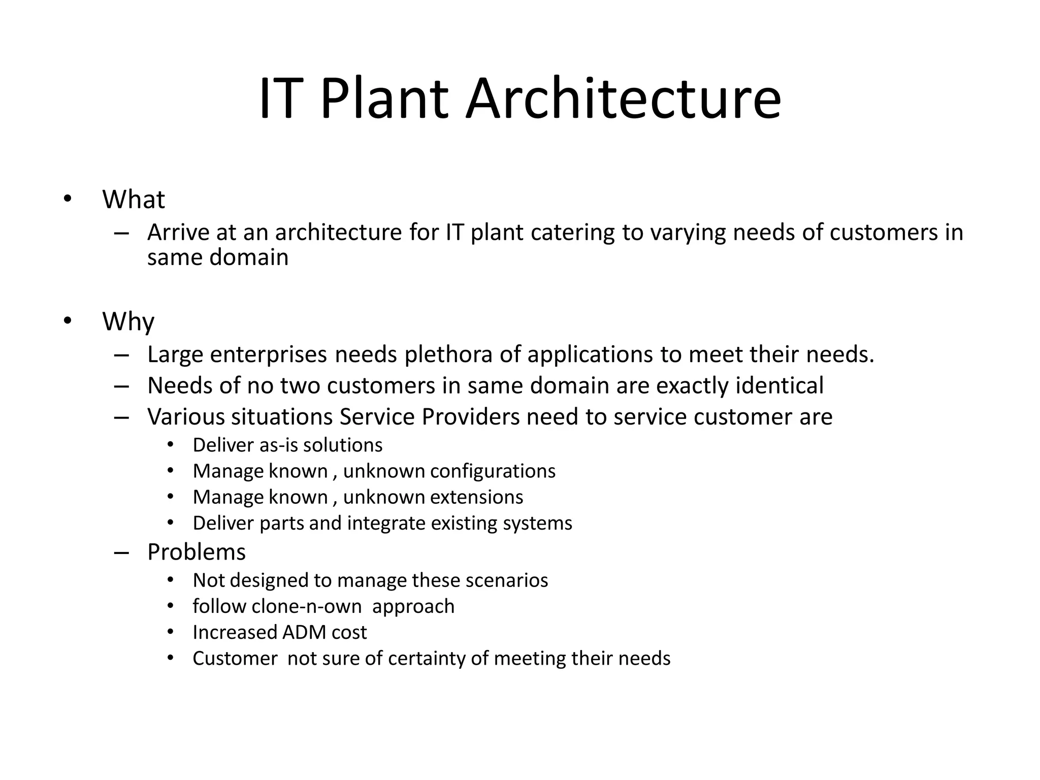 IT Plant Architecture
• What
– Arrive at an architecture for IT plant catering to varying needs of customers in
same domain
• Why
– Large enterprises needs plethora of applications to meet their needs.
– Needs of no two customers in same domain are exactly identical
– Various situations Service Providers need to service customer are
• Deliver as-is solutions
• Manage known , unknown configurations
• Manage known , unknown extensions
• Deliver parts and integrate existing systems
– Problems
• Not designed to manage these scenarios
• follow clone-n-own approach
• Increased ADM cost
• Customer not sure of certainty of meeting their needs
 