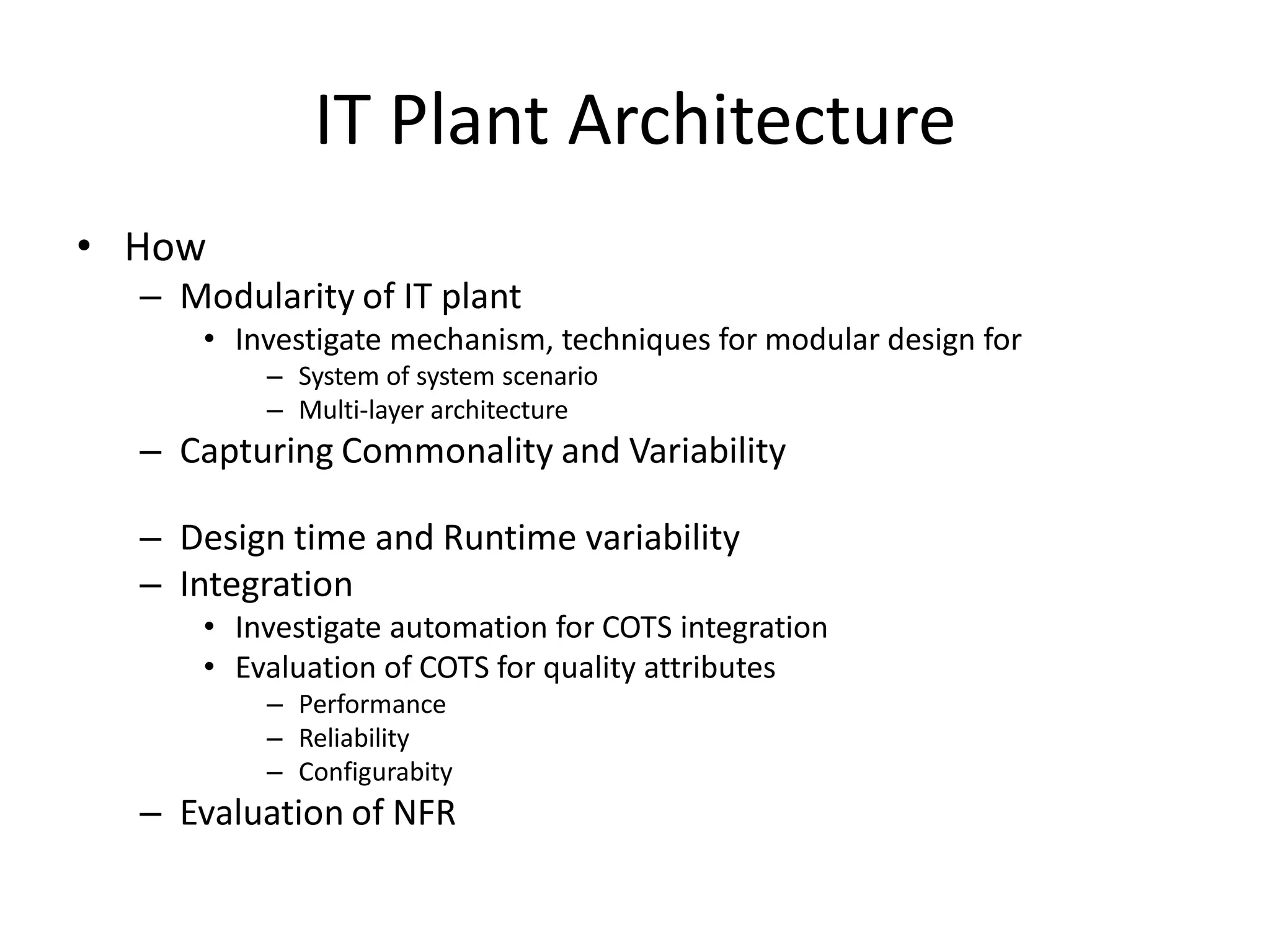 IT Plant Architecture
• How
– Modularity of IT plant
• Investigate mechanism, techniques for modular design for
– System of system scenario
– Multi-layer architecture
– Capturing Commonality and Variability
– Design time and Runtime variability
– Integration
• Investigate automation for COTS integration
• Evaluation of COTS for quality attributes
– Performance
– Reliability
– Configurabity
– Evaluation of NFR
 