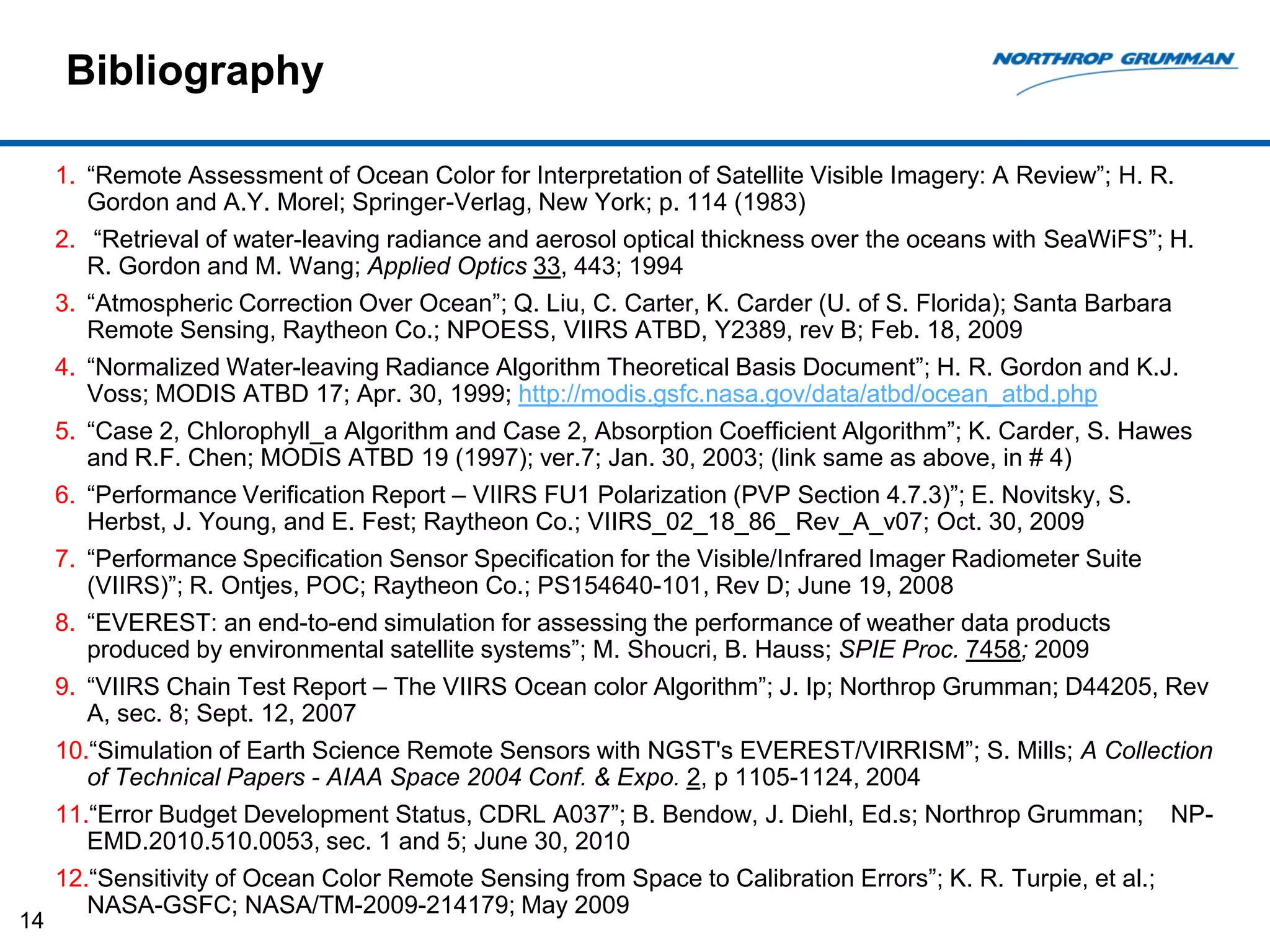 Bibliography

     1. “Remote Assessment of Ocean Color for Interpretation of Satellite Visible Imagery: A Review”; H. R.
        Gordon and A.Y. Morel; Springer-Verlag, New York; p. 114 (1983)
     2. “Retrieval of water-leaving radiance and aerosol optical thickness over the oceans with SeaWiFS”; H.
        R. Gordon and M. Wang; Applied Optics 33, 443; 1994
     3. “Atmospheric Correction Over Ocean”; Q. Liu, C. Carter, K. Carder (U. of S. Florida); Santa Barbara
        Remote Sensing, Raytheon Co.; NPOESS, VIIRS ATBD, Y2389, rev B; Feb. 18, 2009
     4. “Normalized Water-leaving Radiance Algorithm Theoretical Basis Document”; H. R. Gordon and K.J.
        Voss; MODIS ATBD 17; Apr. 30, 1999; http://modis.gsfc.nasa.gov/data/atbd/ocean_atbd.php
     5. “Case 2, Chlorophyll_a Algorithm and Case 2, Absorption Coefficient Algorithm”; K. Carder, S. Hawes
        and R.F. Chen; MODIS ATBD 19 (1997); ver.7; Jan. 30, 2003; (link same as above, in # 4)
     6. “Performance Verification Report – VIIRS FU1 Polarization (PVP Section 4.7.3)”; E. Novitsky, S.
        Herbst, J. Young, and E. Fest; Raytheon Co.; VIIRS_02_18_86_ Rev_A_v07; Oct. 30, 2009
     7. “Performance Specification Sensor Specification for the Visible/Infrared Imager Radiometer Suite
        (VIIRS)”; R. Ontjes, POC; Raytheon Co.; PS154640-101, Rev D; June 19, 2008
     8. “EVEREST: an end-to-end simulation for assessing the performance of weather data products
        produced by environmental satellite systems”; M. Shoucri, B. Hauss; SPIE Proc. 7458; 2009
     9. “VIIRS Chain Test Report – The VIIRS Ocean color Algorithm”; J. Ip; Northrop Grumman; D44205, Rev
        A, sec. 8; Sept. 12, 2007
     10.“Simulation of Earth Science Remote Sensors with NGST's EVEREST/VIRRISM”; S. Mills; A Collection
        of Technical Papers - AIAA Space 2004 Conf. & Expo. 2, p 1105-1124, 2004
     11.“Error Budget Development Status, CDRL A037”; B. Bendow, J. Diehl, Ed.s; Northrop Grumman;            NP-
        EMD.2010.510.0053, sec. 1 and 5; June 30, 2010
     12.“Sensitivity of Ocean Color Remote Sensing from Space to Calibration Errors”; K. R. Turpie, et al.;
        NASA-GSFC; NASA/TM-2009-214179; May 2009
14
 