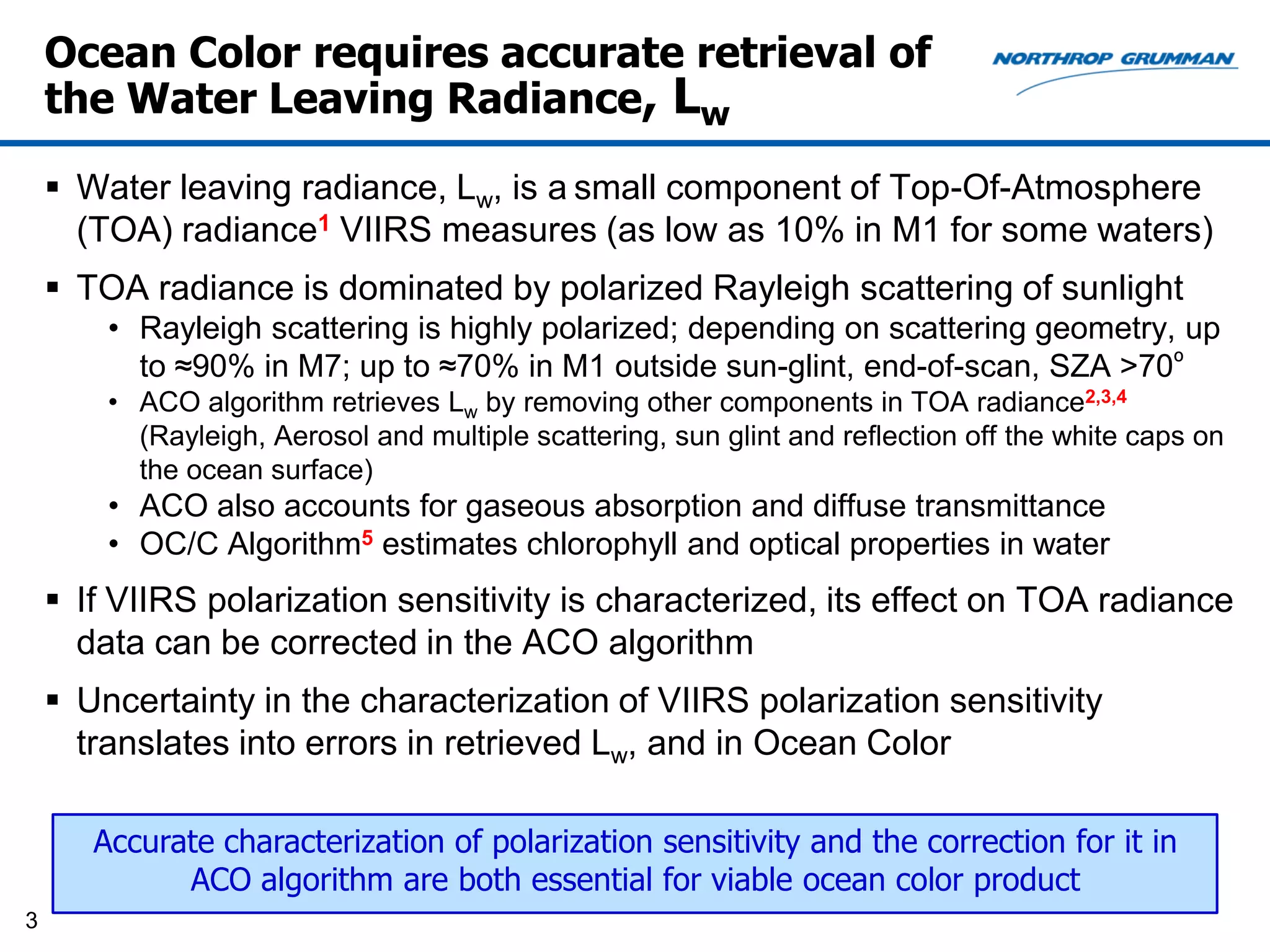Ocean Color requires accurate retrieval of
    the Water Leaving Radiance, Lw

     Water leaving radiance, Lw, is a small component of Top-Of-Atmosphere
      (TOA) radiance1 VIIRS measures (as low as 10% in M1 for some waters)
     TOA radiance is dominated by polarized Rayleigh scattering of sunlight
        • Rayleigh scattering is highly polarized; depending on scattering geometry, up
          to ≈90% in M7; up to ≈70% in M1 outside sun-glint, end-of-scan, SZA >70º
        • ACO algorithm retrieves Lw by removing other components in TOA radiance2,3,4
          (Rayleigh, Aerosol and multiple scattering, sun glint and reflection off the white caps on
          the ocean surface)
        • ACO also accounts for gaseous absorption and diffuse transmittance
        • OC/C Algorithm5 estimates chlorophyll and optical properties in water
     If VIIRS polarization sensitivity is characterized, its effect on TOA radiance
      data can be corrected in the ACO algorithm
     Uncertainty in the characterization of VIIRS polarization sensitivity
      translates into errors in retrieved Lw, and in Ocean Color

       Accurate characterization of polarization sensitivity and the correction for it in
             ACO algorithm are both essential for viable ocean color product
3
 
