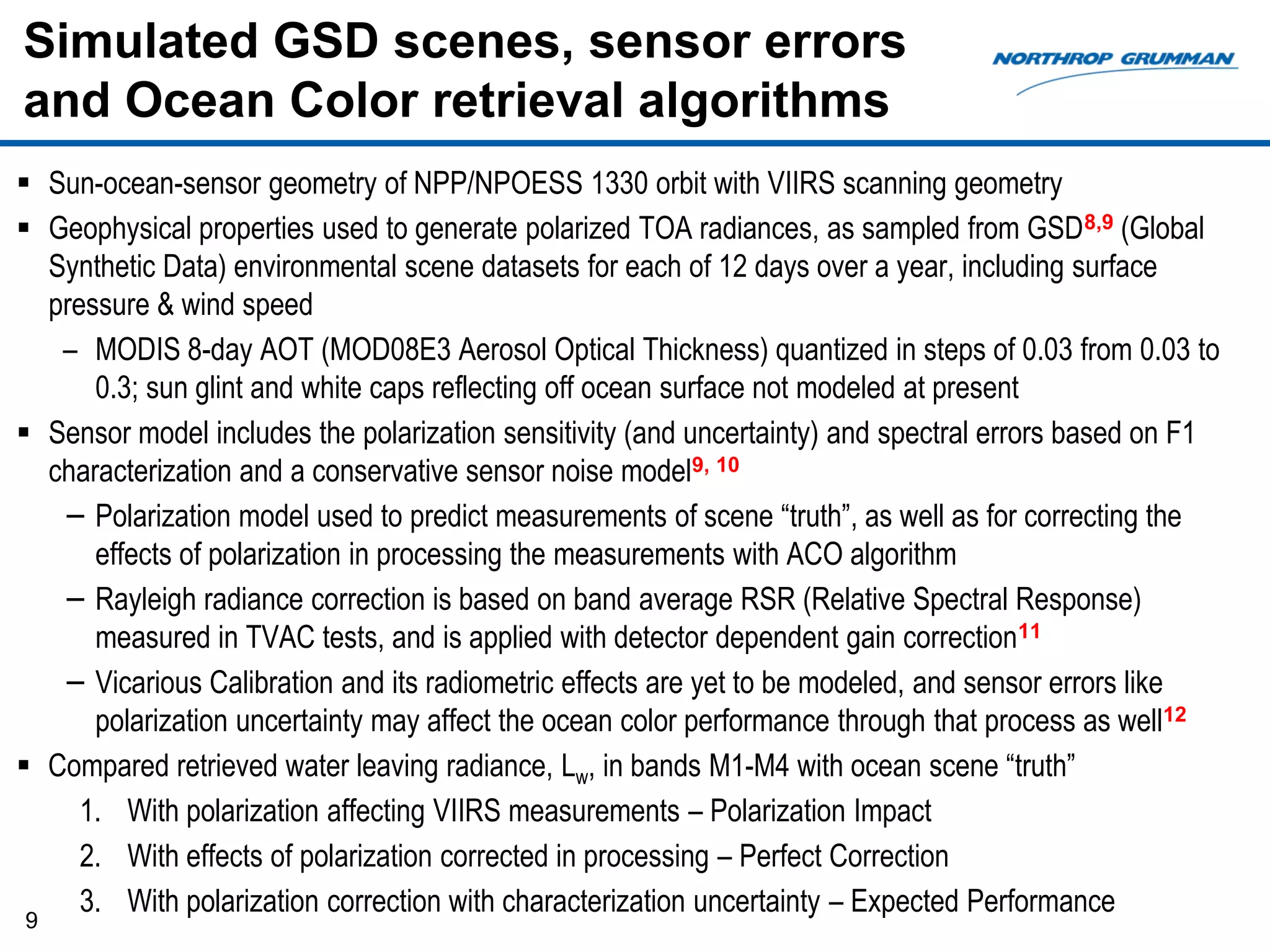 Simulated GSD scenes, sensor errors
and Ocean Color retrieval algorithms
 Sun-ocean-sensor geometry of NPP/NPOESS 1330 orbit with VIIRS scanning geometry
 Geophysical properties used to generate polarized TOA radiances, as sampled from GSD8,9 (Global
  Synthetic Data) environmental scene datasets for each of 12 days over a year, including surface
  pressure & wind speed
   – MODIS 8-day AOT (MOD08E3 Aerosol Optical Thickness) quantized in steps of 0.03 from 0.03 to
      0.3; sun glint and white caps reflecting off ocean surface not modeled at present
 Sensor model includes the polarization sensitivity (and uncertainty) and spectral errors based on F1
  characterization and a conservative sensor noise model9, 10
   − Polarization model used to predict measurements of scene “truth”, as well as for correcting the
      effects of polarization in processing the measurements with ACO algorithm
   − Rayleigh radiance correction is based on band average RSR (Relative Spectral Response)
      measured in TVAC tests, and is applied with detector dependent gain correction11
   − Vicarious Calibration and its radiometric effects are yet to be modeled, and sensor errors like
      polarization uncertainty may affect the ocean color performance through that process as well12
 Compared retrieved water leaving radiance, Lw, in bands M1-M4 with ocean scene “truth”
     1. With polarization affecting VIIRS measurements – Polarization Impact
     2. With effects of polarization corrected in processing – Perfect Correction
     3. With polarization correction with characterization uncertainty – Expected Performance
9
 