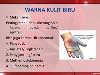 WARNA KULIT BIRU
• Mekanisme:
Peningkatan deoksihemoglobin
karena hipoksia perifer/
sentral.
Bisa juga karena Hb abnormal.
• Penyebab:
1. Ansietas/ lingk dingin
2. Peny jantung/ paru
3. Methemoglobinemia
4. Sulfohemoglobinemia
 