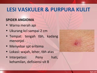 LESI VASKULER & PURPURA KULIT
SPIDER ANGIOMA
• Warna merah api
• Ukurang kcl sampai 2 cm
• Tempat: tengah tbh, kadang
menonjol
• Menyebar spt eritema
• Lokasi: wajah, leher, tbh atas
• Interpetasi: Peny hati,
kehamilan, defisiensi vit B
 