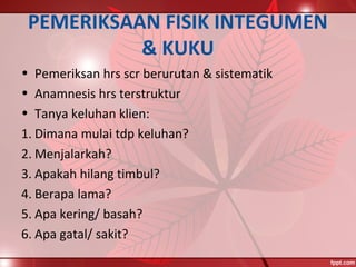 PEMERIKSAAN FISIK INTEGUMEN
& KUKU
• Pemeriksan hrs scr berurutan & sistematik
• Anamnesis hrs terstruktur
• Tanya keluhan klien:
1. Dimana mulai tdp keluhan?
2. Menjalarkah?
3. Apakah hilang timbul?
4. Berapa lama?
5. Apa kering/ basah?
6. Apa gatal/ sakit?
 