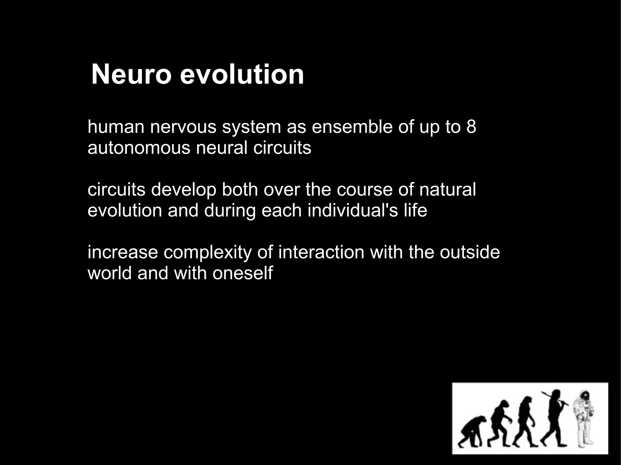 Neuro evolution
human nervous system as ensemble of up to 8
autonomous neural circuits

circuits develop both over the course of natural
evolution and during each individual's life

increase complexity of interaction with the outside
world and with oneself
 
