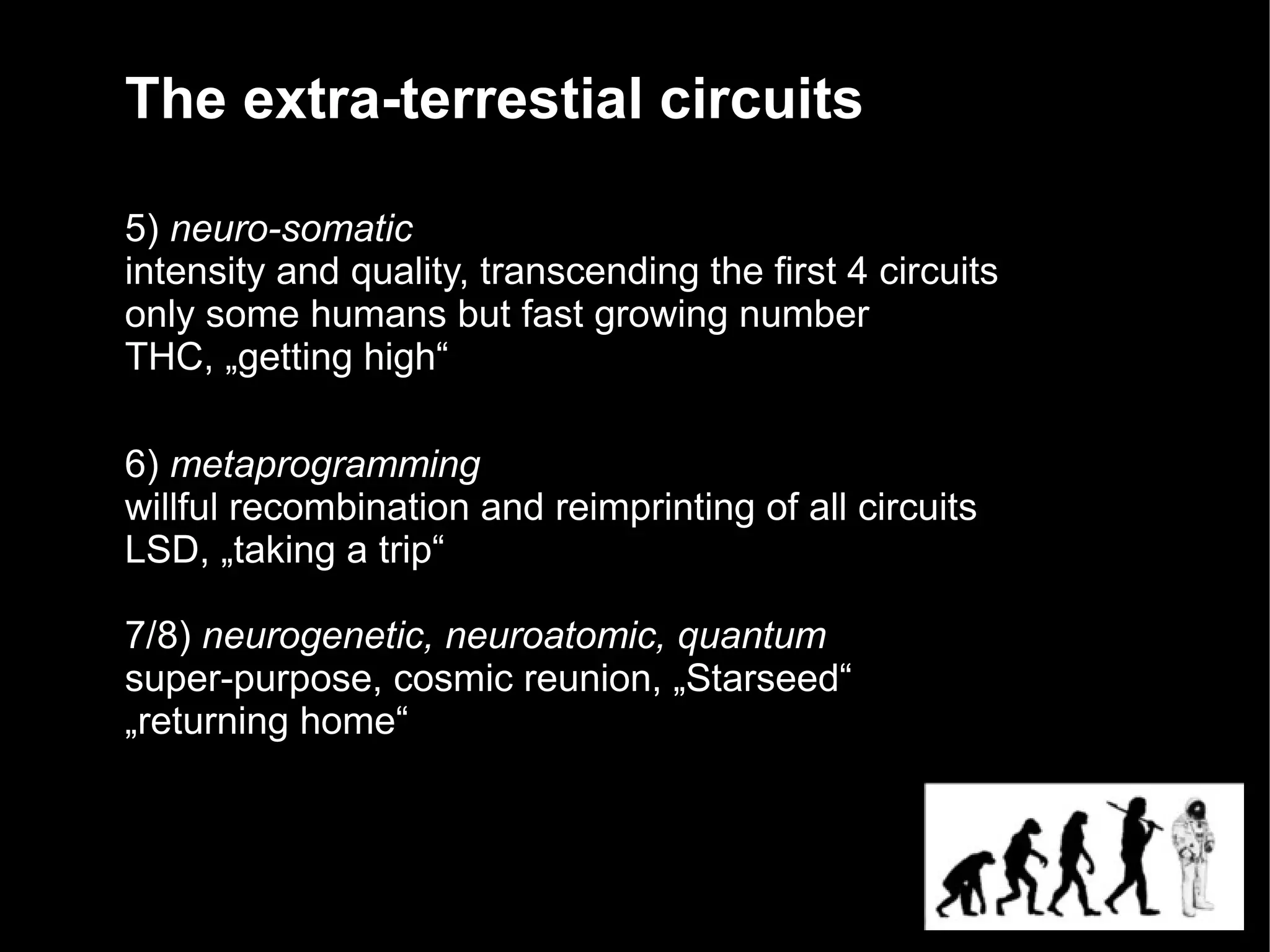 The extra-terrestial circuits

5) neuro-somatic
intensity and quality, transcending the first 4 circuits
only some humans but fast growing number
THC, „getting high“

6) metaprogramming
willful recombination and reimprinting of all circuits
LSD, „taking a trip“

7/8) neurogenetic, neuroatomic, quantum
super-purpose, cosmic reunion, „Starseed“
„returning home“
 