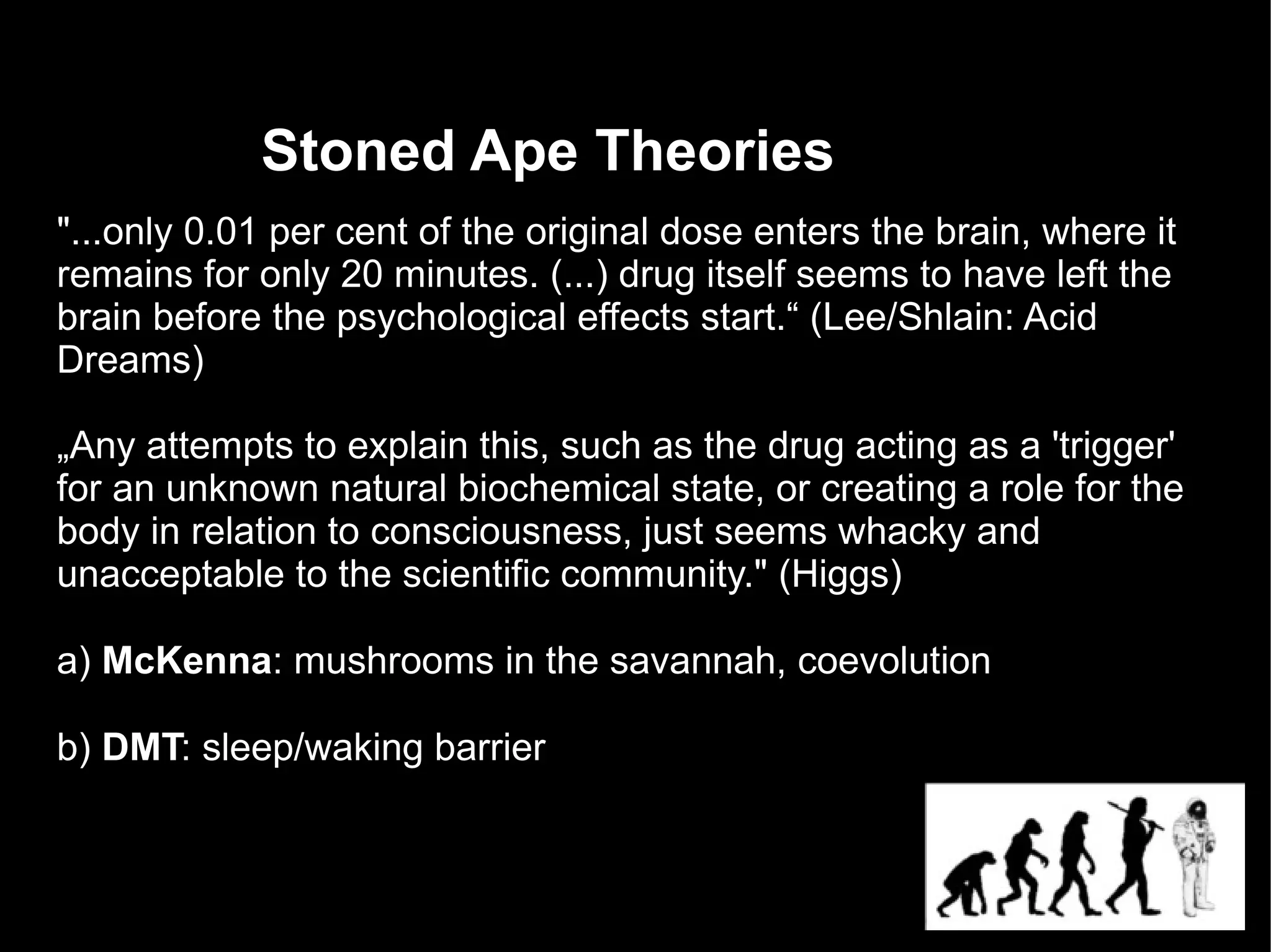 Stoned Ape Theories
"...only 0.01 per cent of the original dose enters the brain, where it
remains for only 20 minutes. (...) drug itself seems to have left the
brain before the psychological effects start.“ (Lee/Shlain: Acid
Dreams)

„Any attempts to explain this, such as the drug acting as a 'trigger'
for an unknown natural biochemical state, or creating a role for the
body in relation to consciousness, just seems whacky and
unacceptable to the scientific community." (Higgs)

a) McKenna: mushrooms in the savannah, coevolution

b) DMT: sleep/waking barrier
 
