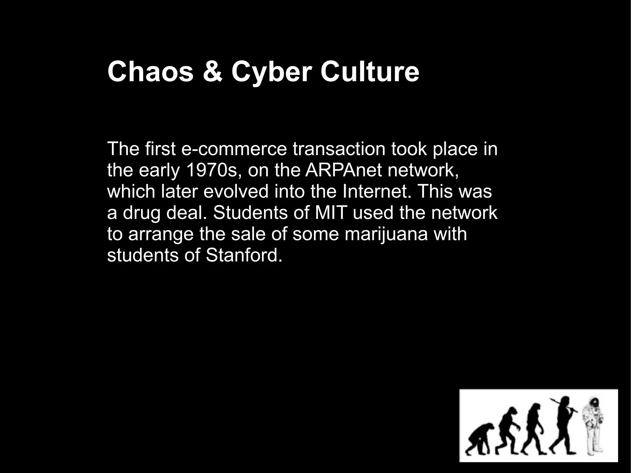 Chaos & Cyber Culture

The first e-commerce transaction took place in
the early 1970s, on the ARPAnet network,
which later evolved into the Internet. This was
a drug deal. Students of MIT used the network
to arrange the sale of some marijuana with
students of Stanford.
 
