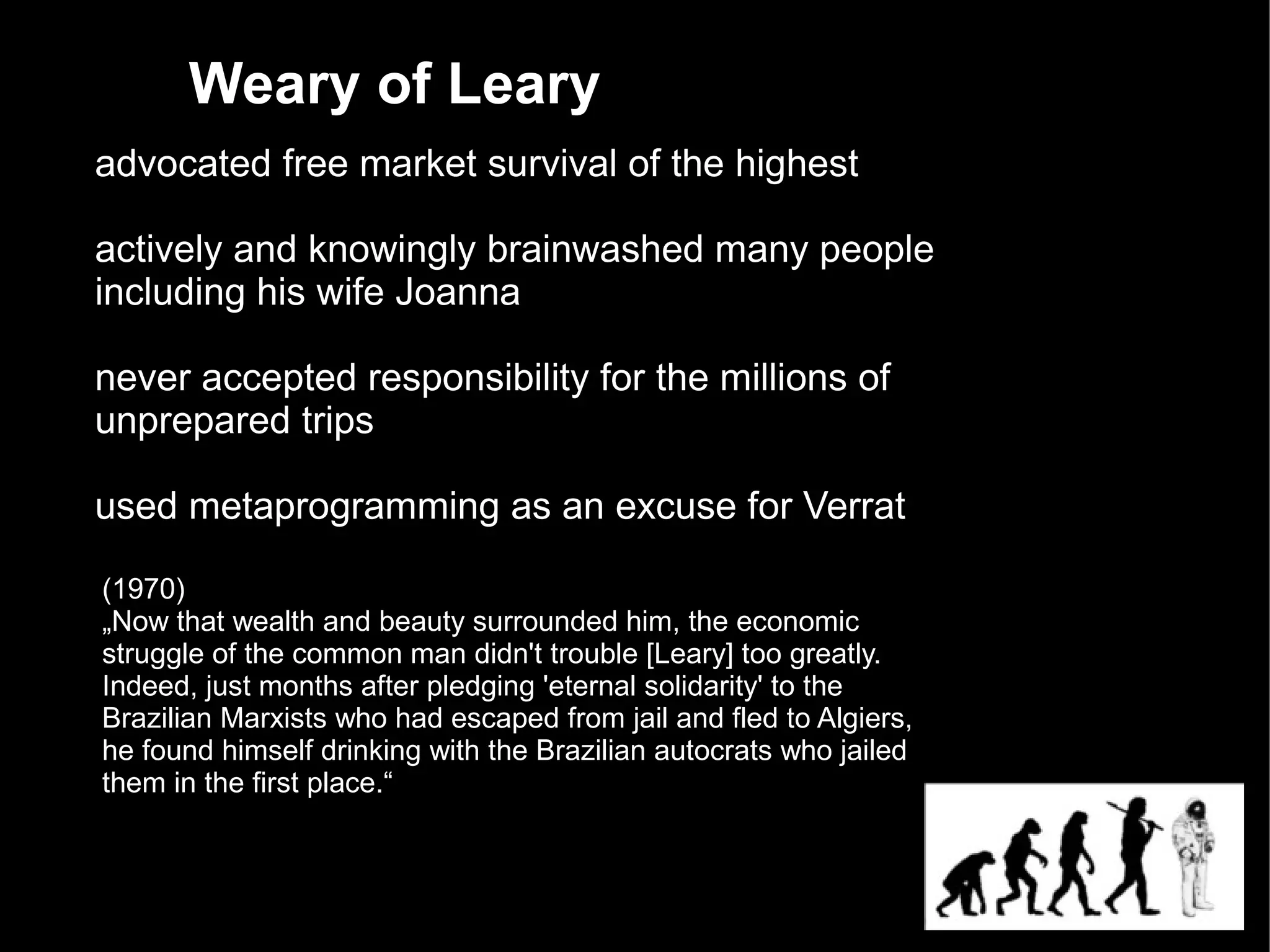 Weary of Leary
advocated free market survival of the highest

actively and knowingly brainwashed many people
including his wife Joanna

never accepted responsibility for the millions of
unprepared trips

used metaprogramming as an excuse for Verrat

(1970)
„Now that wealth and beauty surrounded him, the economic
struggle of the common man didn't trouble [Leary] too greatly.
Indeed, just months after pledging 'eternal solidarity' to the
Brazilian Marxists who had escaped from jail and fled to Algiers,
he found himself drinking with the Brazilian autocrats who jailed
them in the first place.“
 