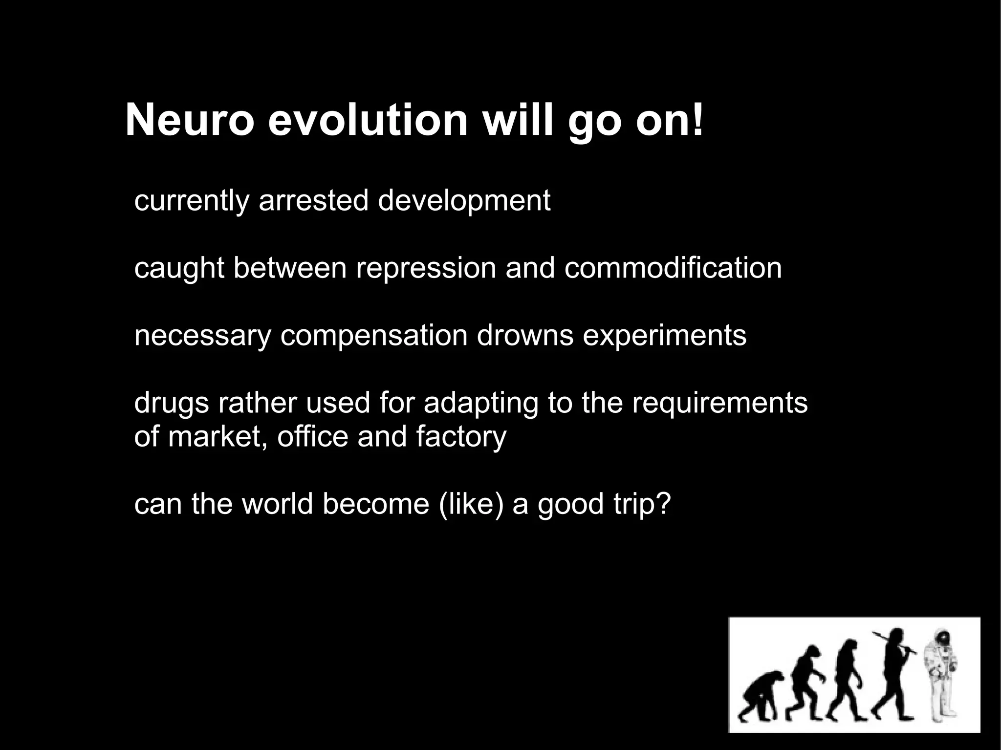 Neuro evolution will go on!
currently arrested development

caught between repression and commodification

necessary compensation drowns experiments

drugs rather used for adapting to the requirements
of market, office and factory

can the world become (like) a good trip?
 