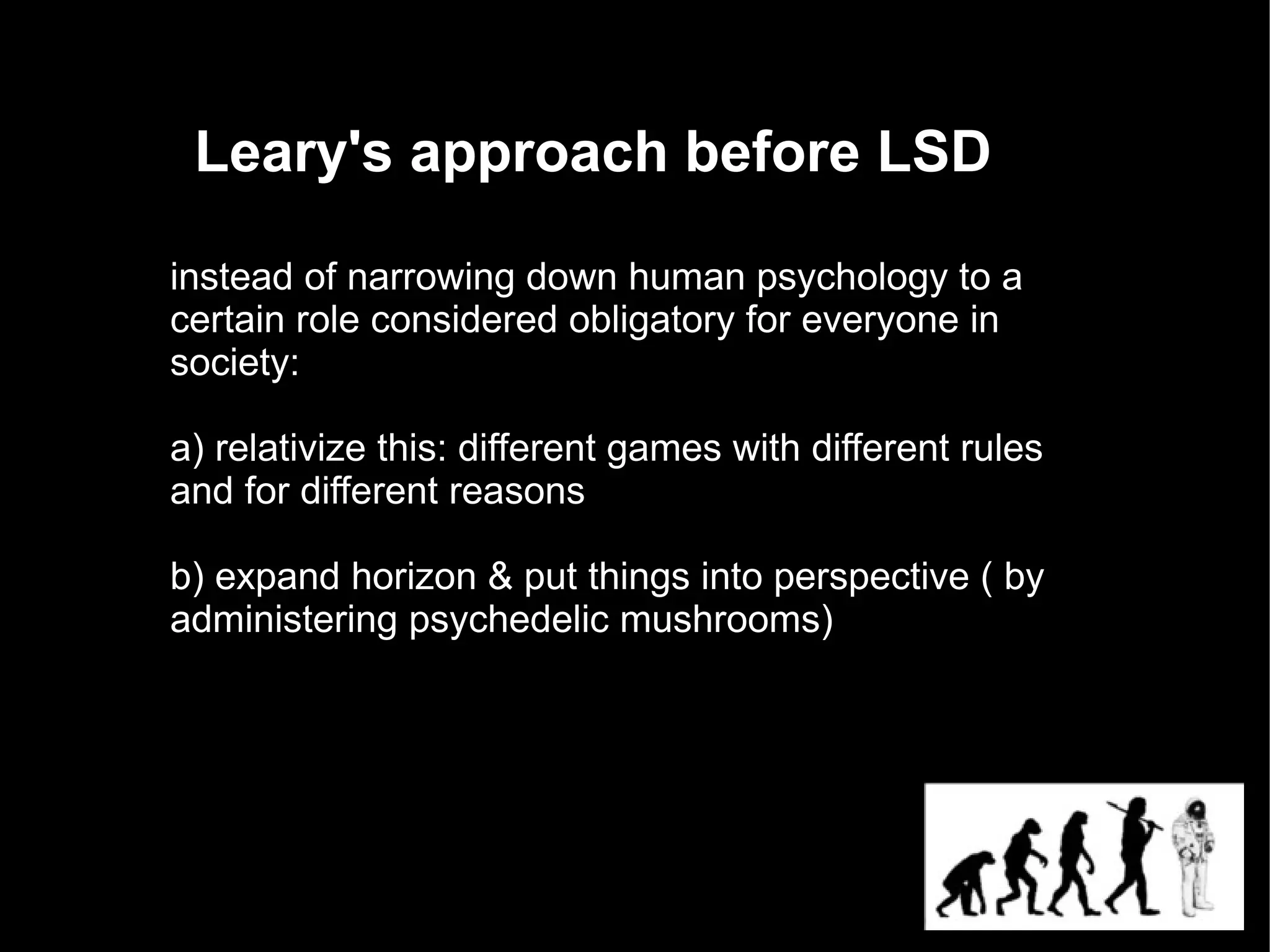 Leary's approach before LSD

instead of narrowing down human psychology to a
certain role considered obligatory for everyone in
society:

a) relativize this: different games with different rules
and for different reasons

b) expand horizon & put things into perspective ( by
administering psychedelic mushrooms)
 
