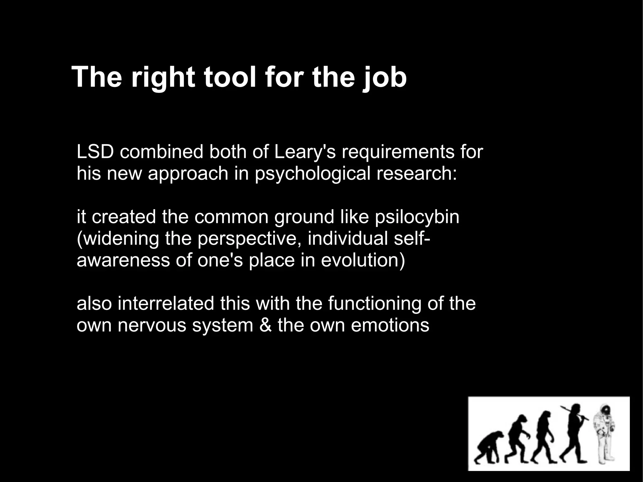 The right tool for the job

LSD combined both of Leary's requirements for
his new approach in psychological research:

it created the common ground like psilocybin
(widening the perspective, individual self-
awareness of one's place in evolution)

also interrelated this with the functioning of the
own nervous system & the own emotions
 