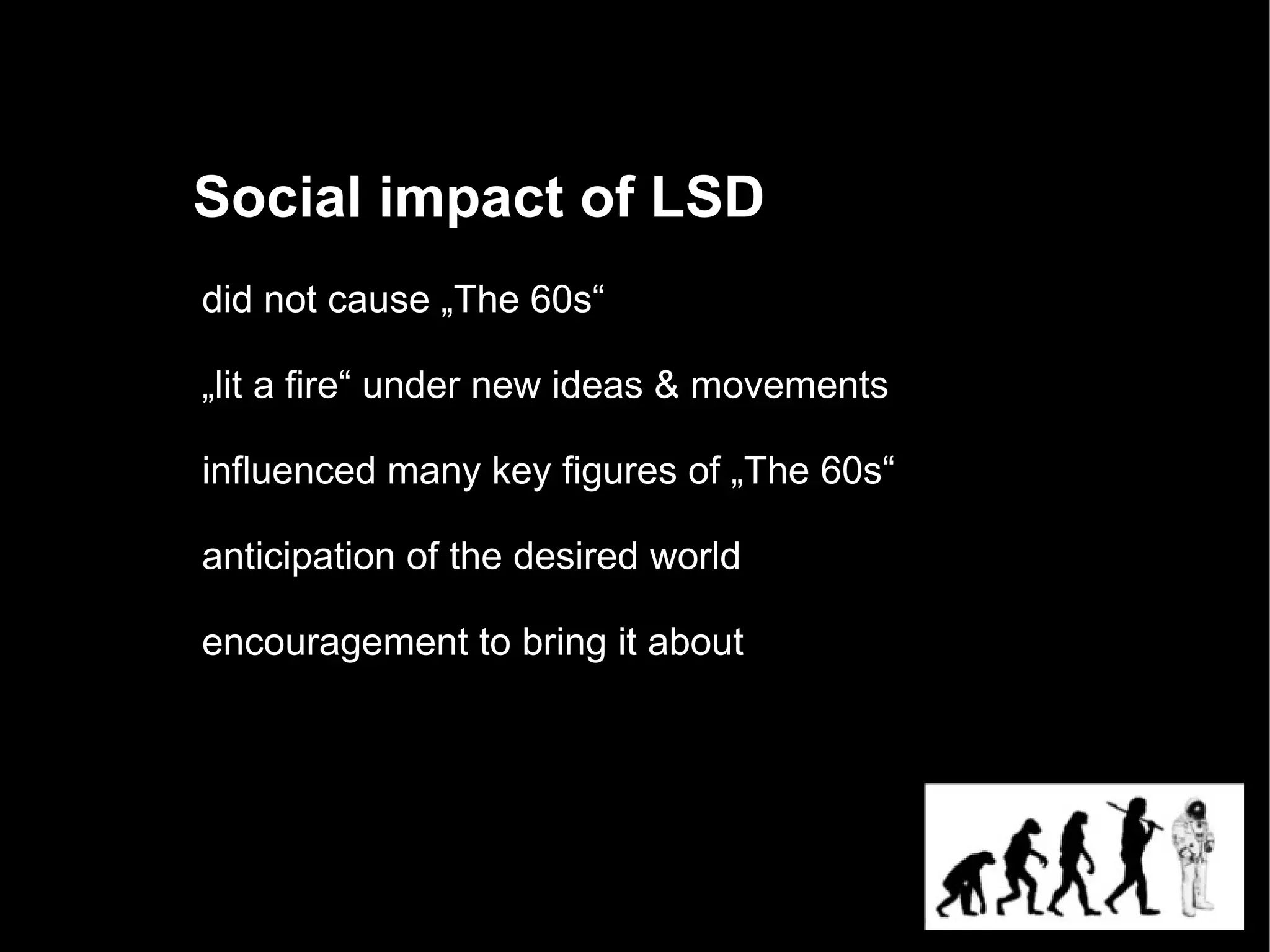 Social impact of LSD
did not cause „The 60s“

„lit a fire“ under new ideas & movements

influenced many key figures of „The 60s“

anticipation of the desired world

encouragement to bring it about
 