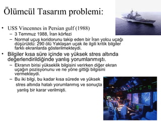 Ölümcül Tasarım problemi:
• USS Vincennes in Persian gulf (1988)
– 3 Temmuz 1988, İran körfezi
– Normal uçuş koridorunu takip eden bir İran yolcu uçağı
düşürüldü: 290 ölü Yaklaşan uçak ile ilgili kritik bilgiler
farklı ekranlarda gösterilmekteydi.
• Bilgiler kısa süre içinde ve yüksek stres altında
değerlendirildiğinde yanlış yorumlanmıştı.
– Ekranın birisi yükseklik bilgisini verirken diğer ekran
uçağın pozisyonunu ve ne yöne gittiği bilgisini
vermekteydi.
– Bu iki bilgi, bu kadar kısa sürede ve yüksek
stres altında hatalı yorumlanmış ve sonuçta
yanlış bir karar verilmişti.
 