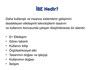 İBE Nedir?İBE Nedir?
Daha kullanışlı ve insanca sistemlerin gelişimini
destekleyen etkileşimli teknolojilerin tasarım
ve kullanımı konusunda çalışan disiplinlerarası bir alandır.
• E= Etkileşim
• Görev tabanlı
• Kullanıcı bilişi
• Örgütsel/sosyal etki
• Tasarımın doğası ve işleyişi
• Kullanımın doğası
• İletişim
 