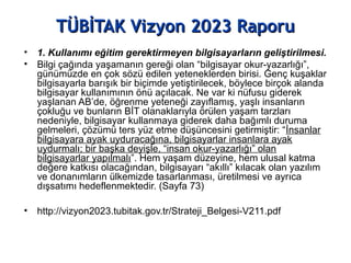 TÜBİTAK Vizyon 2023 RaporuTÜBİTAK Vizyon 2023 Raporu
• 1. Kullanımı eğitim gerektirmeyen bilgisayarların geliştirilmesi.
• Bilgi çağında yaşamanın gereği olan “bilgisayar okur-yazarlığı”,
günümüzde en çok sözü edilen yeteneklerden birisi. Genç kuşaklar
bilgisayarla barışık bir biçimde yetiştirilecek, böylece birçok alanda
bilgisayar kullanımının önü açılacak. Ne var ki nüfusu giderek
yaşlanan AB’de, öğrenme yeteneği zayıflamış, yaşlı insanların
çokluğu ve bunların BİT olanaklarıyla örülen yaşam tarzları
nedeniyle, bilgisayar kullanmaya giderek daha bağımlı duruma
gelmeleri, çözümü ters yüz etme düşüncesini getirmiştir: “İnsanlar
bilgisayara ayak uyduracağına, bilgisayarlar insanlara ayak
uydurmalı; bir başka deyişle, “insan okur-yazarlığı” olan
bilgisayarlar yapılmalı”. Hem yaşam düzeyine, hem ulusal katma
değere katkısı olacağından, bilgisayarı “akıllı” kılacak olan yazılım
ve donanımların ülkemizde tasarlanması, üretilmesi ve ayrıca
dışsatımı hedeflenmektedir. (Sayfa 73)
• http://vizyon2023.tubitak.gov.tr/Strateji_Belgesi-V211.pdf
 