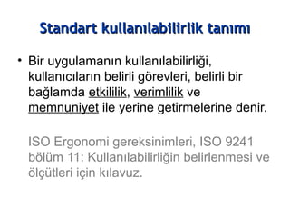 Standart kullanılabilirlik tanımıStandart kullanılabilirlik tanımı
• Bir uygulamanın kullanılabilirliği,
kullanıcıların belirli görevleri, belirli bir
bağlamda etkililik, verimlilik ve
memnuniyet ile yerine getirmelerine denir.
ISO Ergonomi gereksinimleri, ISO 9241
bölüm 11: Kullanılabilirliğin belirlenmesi ve
ölçütleri için kılavuz.
 