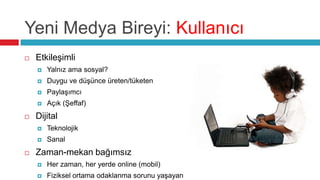 Yeni Medya Bireyi: Kullanıcı
   Etkileşimli
       Yalnız ama sosyal?
       Duygu ve düşünce üreten/tüketen
       Paylaşımcı
       Açık (Şeffaf)
   Dijital
       Teknolojik
       Sanal
   Zaman-mekan bağımsız
       Her zaman, her yerde online (mobil)
       Fiziksel ortama odaklanma sorunu yaşayan
 
