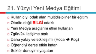 21. Yüzyıl Yeni Medya Eğitimi
   Kullanıcıyı odak alan multidisipliner bir eğitim
   Otorite değil BİLGİ odaklı
   Yeni Medya araçlarını etkin kullanan
   7gün/24 iletişime açık
   Daha yatay ve etkileşimli (Hoca  Koç)
   Öğrenciyi derse etkin katan
   Sektör deneyimi yaşatan
 