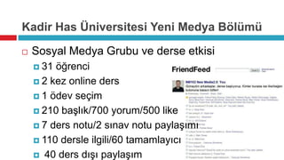 Kadir Has Üniversitesi Yeni Medya Bölümü

   Sosyal Medya Grubu ve derse etkisi
     31 öğrenci
     2 kez online ders

     1 ödev seçim

     210 başlık/700 yorum/500 like

     7 ders notu/2 sınav notu paylaşımı

     110 dersle ilgili/60 tamamlayıcı

     40 ders dışı paylaşım
 