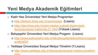 Yeni Medya Akademik Eğitimleri
   Kadir Has Üniversitesi Yeni Medya Programları
     http://iletisim.khas.edu.tr/yenimedya (Lisans)

     http://sbe.khas.edu.tr/yeni-medya-yuksek-lisans-tezli-
      tezsiz/program-hakkinda-21.html (Yüksek Lisans)
   Bahçeşehir Üniversitesi Yeni Medya Progamı (Lisans)
     http://www.bahcesehir.edu.tr/fakultesayfa/iletisim/bolum/gazet
      ecilik/id/01
   Yeditepe Üniversitesi Sosyal Medya Yönetimi (Y.Lisans)
     http://www.yeditepe.edu.tr/lisansustu/sosyal-medya-yonetimi-
 