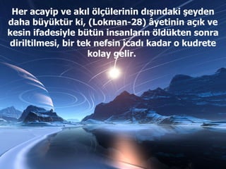 Her acayip ve akıl ölçülerinin dışındaki şeyden daha büyüktür ki, (Lokman-28) âyetinin açık ve kesin ifadesiyle bütün insanların öldükten sonra diriltilmesi, bir tek nefsin îcadı kadar o kudrete kolay gelir.  