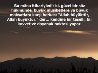 Bu mâna itibariyledir ki, güzel bir söz hükmünde, büyük musibetlere ve büyük maksatlara karşı herkes: "Allah büyüktür, Allah büyüktür." der... kendine bir teselli, bir kuvvet ve dayanak noktası yapar. 