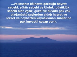 … ve insanın kâinatta gördüğü hayret sebebi, şükür sebebi ve Ululuk, büyüklük sebebi olan eşsiz, güzel ve büyük; pek çok olağanüstü şeylerden aldığı hayret ve lezzet ve heybetten kaynaklanan suallerine pek kuvvetli cevap verir.   