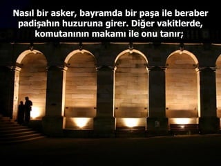 Nasıl bir asker, bayramda bir paşa ile beraber padişahın huzuruna girer. Diğer vakitlerde, komutanının makamı ile onu tanır;  