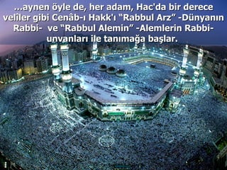 … aynen öyle de, her adam, Hac'da bir derece velîler gibi Cenâb-ı Hakk'ı “Rabbul Arz” -Dünyanın Rabbi-  ve “Rabbul Alemin” -Alemlerin Rabbi- unvanları ile tanımağa başlar.  