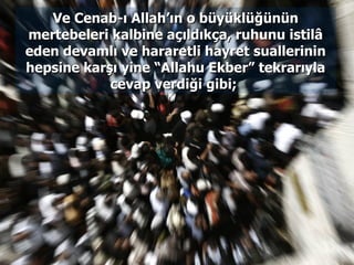 Ve Cenab-ı Allah’ın o büyüklüğünün mertebeleri kalbine açıldıkça, ruhunu istilâ eden devamlı ve hararetli hayret suallerinin hepsine karşı yine “Allahu Ekber” tekrarıyla cevap verdiği gibi;  