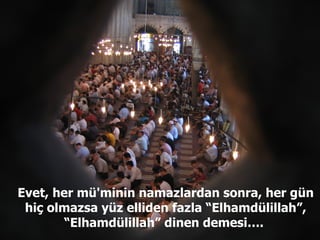 Evet, her mü'minin namazlardan sonra, her gün hiç olmazsa yüz elliden fazla “Elhamdülillah”, “Elhamdülillah” dinen demesi….  