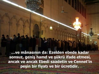 … ve mânasının da: Ezelden ebede kadar sonsuz, geniş hamd ve şükrü ifade etmesi, ancak ve ancak Ebedi saadetin ve Cennet'in peşin bir fiyatı ve bir ücretidir.  