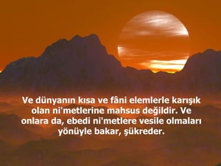 Ve dünyanın kısa ve fâni elemlerle karışık olan ni'metlerine mahsus değildir. Ve onlara da, ebedi ni'metlere vesile olmaları yönüyle bakar, şükreder. 