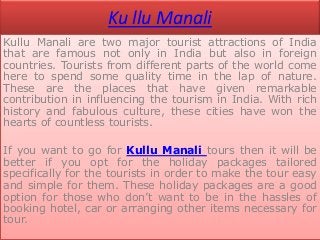 Ku llu Manali
Kullu Manali are two major tourist attractions of India
that are famous not only in India but also in foreign
countries. Tourists from different parts of the world come
here to spend some quality time in the lap of nature.
These are the places that have given remarkable
contribution in influencing the tourism in India. With rich
history and fabulous culture, these cities have won the
hearts of countless tourists.

If you want to go for Kullu Manali tours then it will be
better if you opt for the holiday packages tailored
specifically for the tourists in order to make the tour easy
and simple for them. These holiday packages are a good
option for those who don’t want to be in the hassles of
booking hotel, car or arranging other items necessary for
tour.
 