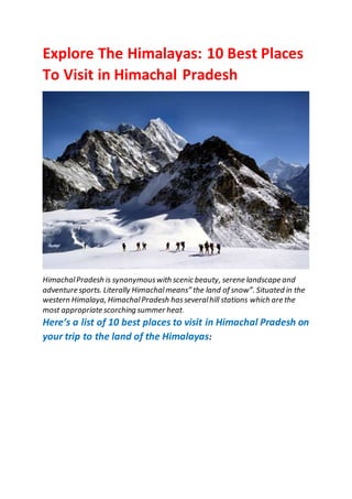 Explore The Himalayas: 10 Best Places
To Visit in Himachal Pradesh
HimachalPradesh is synonymouswith scenic beauty, serene landscape and
adventure sports. Literally Himachalmeans” the land of snow”. Situated in the
western Himalaya, HimachalPradesh hasseveralhill stations which are the
most appropriate scorching summer heat.
Here’s a list of 10 best places to visit in Himachal Pradesh on
your trip to the land of the Himalayas:
 