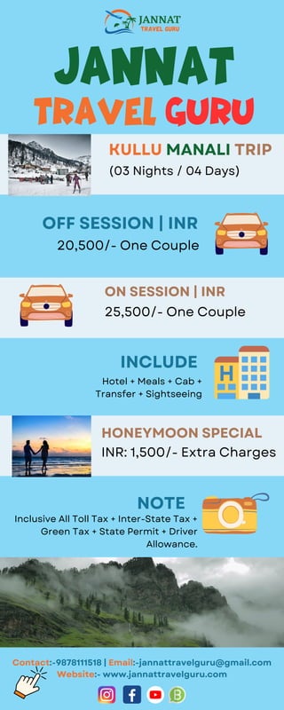 Jannat
travel Guru
KULLU MANALI TRIP
(03 Nights / 04 Days)
OFF SESSION | INR
20,500/- One Couple
ON SESSION | INR
25,500/- One Couple
HONEYMOON SPECIAL
INR: 1,500/- Extra Charges
INCLUDE
Hotel + Meals + Cab +
Transfer + Sightseeing
NOTE
Inclusive All Toll Tax + Inter-State Tax +
Green Tax + State Permit + Driver
Allowance.
Contact:-9878111518 | Email:-jannattravelguru@gmail.com
Website:- www.jannattravelguru.com
 