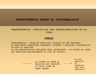 TRANSFERENCIA DESDE EL PSICOANALISIS TRANSFERENCIA  –  POSIBILITA UNA DIRRECIONALIDAD EN LA CURA FREUD TRANSFERENCIA – RELACION ANALITICA (VINCULO DE DOS PERSONAS) EL ANALIZANTE TRANSFIERE FENOMENOS (TIERNOS Y HOSTILES) PSICOLOGICOS VIVIDOS AL ANALISTA ES UNA MANIFESTACION CONCIENTE PERO INCONCIENTE – EL SUJETO NO LOGRA CON PRECISION RACIONALMENTE EL TIPO DE VINCULO. LE SUPONE UN SABER AL ANALISTA QUE COMPLETA SU FALTA (CREE EN AQUEL SABER) SU ACTO ANALITICO ES ENTENDIDO COMO ACTO ESDUCATIVO 