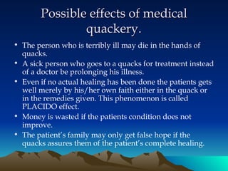 Possible effects of medical quackery . The person who is terribly ill may die in the hands of quacks. A sick person who goes to a quacks for treatment instead of a doctor be prolonging his illness. Even if no actual healing has been done the patients gets well merely by his/her own faith either in the quack or in the remedies given. This phenomenon is called PLACIDO effect. Money is wasted if the patients condition does not improve. The patient’s family may only get false hope if the quacks assures them of the patient’s complete healing.   