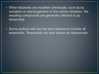 • When terpenes are modified chemically, such as by
oxidation or rearrangement of the carbon skeleton, the
resulting compounds are generally referred to as
terpenoids.
• Some authors will use the term terpene to include all
terpenoids. Terpenoids are also known as isoprenoids.
 