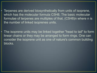 • Terpenes are derived biosynthetically from units of isoprene,
which has the molecular formula C5H8. The basic molecular
formulae of terpenes are multiples of that, (C5H8)n where n is
the number of linked isoprenes units.
• The isoprene units may be linked together "head to tail" to form
linear chains or they may be arranged to form rings. One can
consider the isoprene unit as one of nature's common building
blocks.
 