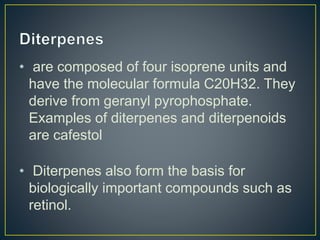 • are composed of four isoprene units and
have the molecular formula C20H32. They
derive from geranyl pyrophosphate.
Examples of diterpenes and diterpenoids
are cafestol
• Diterpenes also form the basis for
biologically important compounds such as
retinol.
 