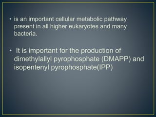 • is an important cellular metabolic pathway
present in all higher eukaryotes and many
bacteria.
• It is important for the production of
dimethylallyl pyrophosphate (DMAPP) and
isopentenyl pyrophosphate(IPP)
 