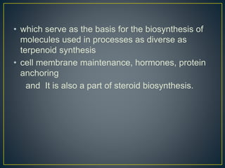 • which serve as the basis for the biosynthesis of
molecules used in processes as diverse as
terpenoid synthesis
• cell membrane maintenance, hormones, protein
anchoring
and It is also a part of steroid biosynthesis.
 