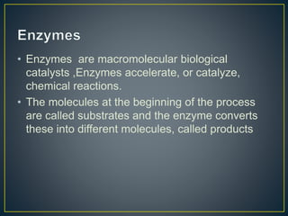 • Enzymes are macromolecular biological
catalysts ,Enzymes accelerate, or catalyze,
chemical reactions.
• The molecules at the beginning of the process
are called substrates and the enzyme converts
these into different molecules, called products
 