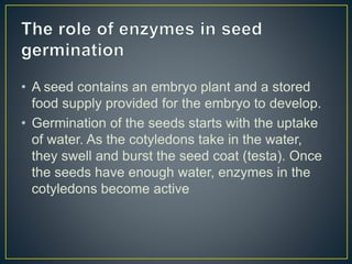 • A seed contains an embryo plant and a stored
food supply provided for the embryo to develop.
• Germination of the seeds starts with the uptake
of water. As the cotyledons take in the water,
they swell and burst the seed coat (testa). Once
the seeds have enough water, enzymes in the
cotyledons become active
 