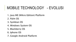 MOBILE TECHNOLOGY - EVOLUSI
1. Java ME (Mikro Edition) Platform
2. Palm OS
3. Symbian OS
4. Windows System OS
5. Blackberry OS
6. Iphone OS
7. Google Android Platform
 