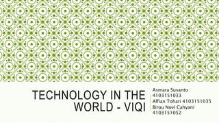 TECHNOLOGY IN THE
WORLD - VIQI
Asmara Susanto
4103151033
Alfian Tohari 4103151035
Birou Novi Cahyani
4103151052
 