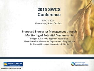 Funded in part by the soybean checkoff
2015 SWCS
Conference
July 28, 2015
Greensboro, North Carolina
Improved Bioreactor Management through
Monitoring of Potential Contaminants
Keegan Kult – Iowa Soybean Association
Mark Dittrich – Minnesota Department of Agriculture
Dr. Robert Hudson – University of Illinois
 